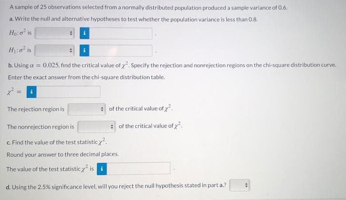 A sample of 25 observations selected from a normally distributed population produced a sample variance of 0.6,
a. Write the null and alternative hypotheses to test whether the population variance is less than 0,8.
Ho:o is
i
H:0 is
b. Using a = 0.025, find the critical value of x. Specify the rejection and nonrejection regions on the chi-square distribution curve.
Enter the exact answer from the chi-square distribution table.
The rejection region is
of the critical value of x.
The nonrejection region is
* of the critical value of .
c. Find the value of the test statistic.
Round your answer to three decimal places.
The value of the test statisticz is i
d. Using the 2.5% significance level, will you reject the null hypothesis stated in part a.?
