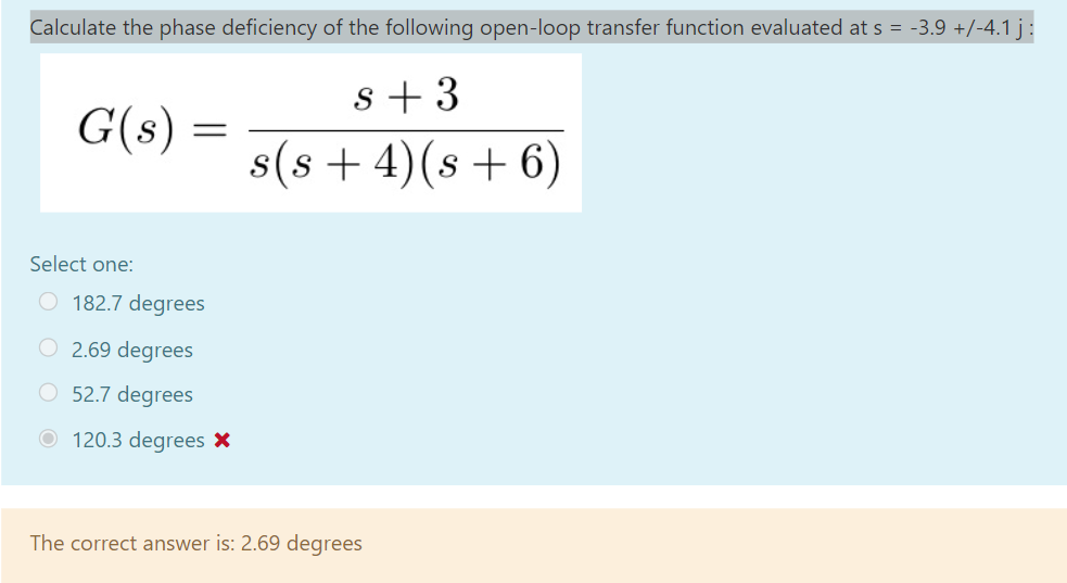 Calculate the phase deficiency of the following open-loop transfer function evaluated at s = -3.9 +/-4.1 j:
s + 3
G(s) =
s(s + 4)(s + 6)
Select one:
O 182.7 degrees
O 2.69 degrees
O 52.7 degrees
O 120.3 degrees X
The correct answer is: 2.69 degrees
