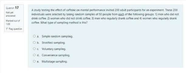Qvenan 17
A study testing the etfect of caffeine on mental performance invited 200 adult participants for an experiment. These 200
individuals were selected by taking random samples of 50 people from gach of the following groups: 1) men who did not
drink coffee. 2) women who did not drink coffee, 3) men who regularly drank coffee and 4) women who regularty drank
coffee. What type of sampling method is this?
Not yet
answered
Marked out of
100
Rag question
Oa. Simple random sampling.
O b. Stratified sampling.
Oc Voluntary sampling.
O d. Convenience sampling.
Oe. Multistage sampling.
