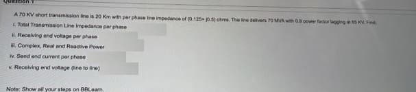 Question
A 70 KV short transmission line is 20 Km with per phase line impedanoe of (0.125 p.5) ohms. The Ine dellvers 70 MVA with G power factor lagging t s KV. Find
L Total Transmisaion Line Impedance par phane
H. Recelving end voltage per phase
. Complex, Real and Reactive Power
N. Send end current per phase
V. Receiving end voltage (line to line)
Note: Show all your steps on BBLeam.
