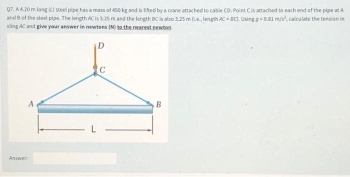 Q7. A 4.20 m long (L) steel pipe has a mass of 450 kg and is tifted by a crane attached to cable CD. Point Cis attached to each end of the pipe at A
and B of the steel pipe. The length AC is 3.25 m and the length BC is also 3.25 m (1.e. length AC = BC). Using g= 9.81 m/s, calculate the tension in
sling AC and give your answer in newtons (N) to the nearest newton
D
A
B
Answer
