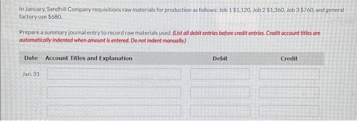 In January, Sandhill Company requisitions raw materials for production as follows: Job 1 $1,120, Job 2 $1,360, Job 3 $760, and general
factory use $680.
Prepare a summary journal entry to record raw materials used. (List all debit entries before credit entries. Credit account titles are
automatically indented when amount is entered. Do not indent manually.)
Date Account Titles and Explanation
Jan. 31
Debit
Credit