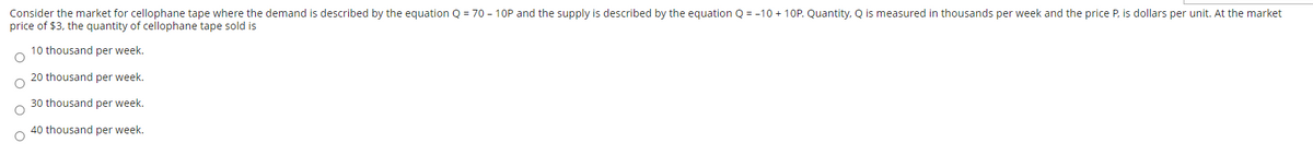 Consider the market for cellophane tape where the demand is described by the equation Q = 70 - 10P and the supply is described by the equation Q = -10 + 10P. Quantity, Q is measured in thousands per week and the price P, is dollars per unit. At the market
price of $3, the quantity of cellophane tape sold is
O O
OO
10 thousand per week.
20 thousand per week.
30 thousand per week.
40 thousand per week.