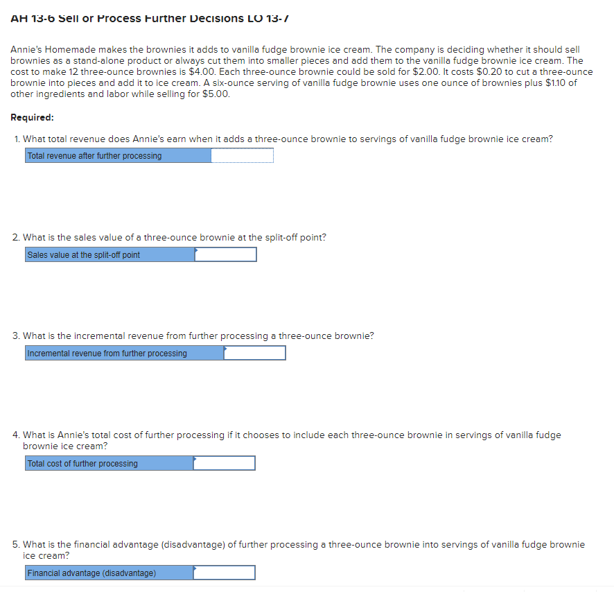 AH 13-6 Sell or Process Further Decisions LO 13-/
Annie's Homemade makes the brownies it adds to vanilla fudge brownie ice cream. The company is deciding whether it should sell
brownies as a stand-alone product or always cut them into smaller pieces and add them to the vanilla fudge brownie ice cream. The
cost to make 12 three-ounce brownies is $4.00. Each three-ounce brownie could be sold for $2.00. It costs $0.20 to cut a three-ounce
brownie into pieces and add it to ice cream. A six-ounce serving of vanilla fudge brownie uses one ounce of brownies plus $1.10 of
other ingredients and labor while selling for $5.00.
Required:
1. What total revenue does Annie's earn when it adds a three-ounce brownie to servings of vanilla fudge brownie ice cream?
Total revenue after further processing
2. What is the sales value of a three-ounce brownie at the split-off point?
Sales value at the split-off point
3. What is the incremental revenue from further processing a three-ounce brownie?
Incremental revenue from further processing
4. What is Annie's total cost of further processing if it chooses to include each three-ounce brownie in servings of vanilla fudge
brownie ice cream?
Total cost of further processing
5. What is the financial advantage (disadvantage) of further processing a three-ounce brownie into servings of vanilla fudge brownie
ice cream?
Financial advantage (disadvantage)