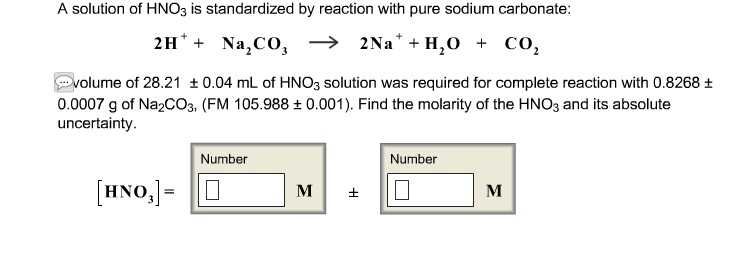 A solution of HNO3 is standardized
2H+ + Na₂CO3
Na₂CO3
volume of 28.21 ± 0.04 mL of HNO3 solution was required for complete reaction with 0.8268 +
0.0007 g of Na2CO3, (FM 105.988 ± 0.001). Find the molarity of the HNO3 and its absolute
uncertainty.
[HNO,]=
by reaction with pure sodium carbonate:
→
→ 2Na+ H₂O + CO₂
Number
M
Number
0
M