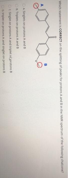 Which statement is CORRECT on the splitting of peaks for protons A and B in the NMR spectrum of the following chalcone?
A. Singlets on protons A and B
B. Triplets on protons A and B
C. Singlet on protons A and triplet or protons B
OD. triplet on protons A and singlet on protons B