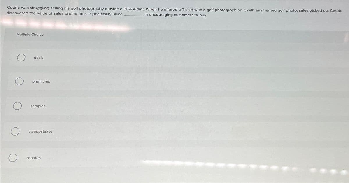 Cedric was struggling selling his golf photography outside a PGA event. When he offered a T-shirt with a golf photograph on it with any framed golf photo, sales picked up. Cedric
discovered the value of sales promotions-specifically using.
in encouraging customers to buy.
Multiple Choice
deals
premiums
samples
sweepstakes
rebates