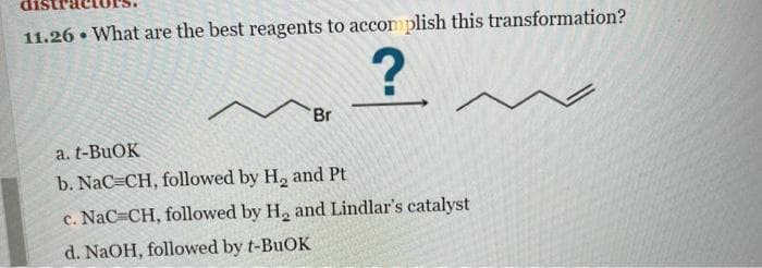 11.26. What are the best reagents to accomplish this transformation?
?
Br
a. t-BuOK
b. NaC=CH, followed by H₂ and Pt
c. NaC=CH, followed by H₂ and Lindlar's catalyst
d. NaOH, followed by t-BuOK