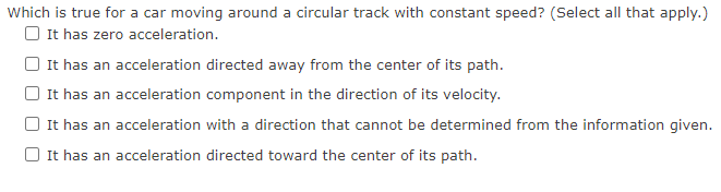 Which is true for a car moving around a circular track with constant speed? (Select all that apply.)
O It has zero acceleration.
It has an acceleration directed away from the center of its path.
It has an acceleration component in the direction of its velocity.
It has an acceleration with a direction that cannot be determined from the information given.
O It has an acceleration directed toward the center of its path.
