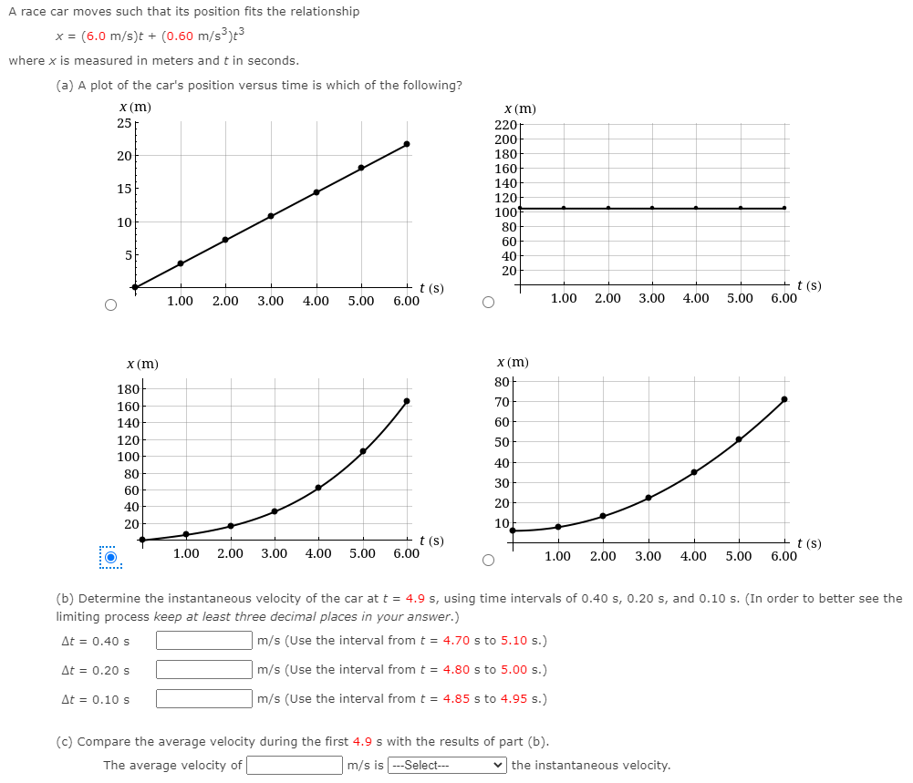 A race car moves such that its position fits the relationship
x = (6.0 m/s)t + (0.60 m/s3)t3
where x is measured in meters and t in seconds.
(a) A plot of the car's position versus time is which of the following?
x (m)
X (m)
25
220-
200
180
20
160
140
15
120
100
10
80
60
5
40
20
t (s)
6.00
+t (s)
6.00
1.00
2.00
3.00
4.00
5.00
1.00
2.00
3.00
4.00
5.00
X (m)
X (m)
80-
180
70
160
140
60
120
50
100
40
80
30
60
40
20
20
10
t (s)
6.00
+ t (s)
1.00
2.00
3.00
4.00
5.00
1.00
2.00
3.00
4.00
5.00
6.00
.....:
(b) Determine the instantaneous velocity of the car at t = 4.9 s, using time intervals of 0.40 s, 0.20 s, and 0.10 s. (In order to better see the
limiting process keep at least three decimal places in your answer.)
At = 0.40 s
m/s (Use the interval fromt = 4.70 s to 5.10 s.)
At = 0.20 s
m/s (Use the interval fromt = 4.80 s to 5.00 s.)
At = 0.10 s
m/s (Use the interval from t = 4.85 s to 4.95 s.)
(c) Compare the average velocity during the first 4.9 s with the results of part (b).
The average velocity of
m/s is --Select---
v the instantaneous velocity.
