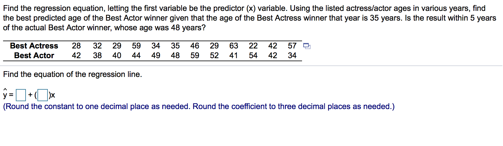 Find the regression equation, letting the first variable be the predictor (x) variable. Using the listed actress/actor ages in various y
the best predicted age of the Best Actor winner given that the age of the Best Actress winner that year is 35 years. Is the result w
of the actual Best Actor winner, whose age was 48 years?
Best Actress
28
32
29
59
34
35
46
29
63
22
42
57
Best Actor
42
38
40
44
49
48
59
52
41
54
42
34
Find the equation of the regression line.
%3D
+
(Round the constant to one decimal place as needed. Round the coefficient to three decimal places as needed.)
