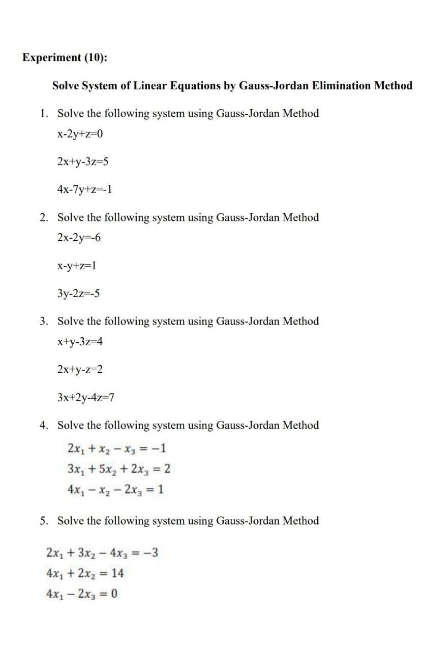 Experiment (10):
Solve System of Linear Equations by Gauss-Jordan Elimination Method
1. Solve the following system using Gauss-Jordan Method
x-2y+z=0
2x+y-3z=5
4x-7y+z=-1
2. Solve the following system using Gauss-Jordan Method
2x-2y=-6
x-y+z=1
Зу-2z-5
3. Solve the following system using Gauss-Jordan Method
x+y-3z=4
2x+y-z=2
3x+2y-4z=7
4. Solve the following system using Gauss-Jordan Method
2x1 + x2 -x3 =-1
3x, + 5x, + 2x, = 2
%3D
4x1 – x2 - 2x, = 1
%3D
5. Solve the following system using Gauss-Jordan Method
2x, + 3x2-4x3 -3
4x1 + 2x2 = 14
%3D
4x1 - 2x3 :
= 0
