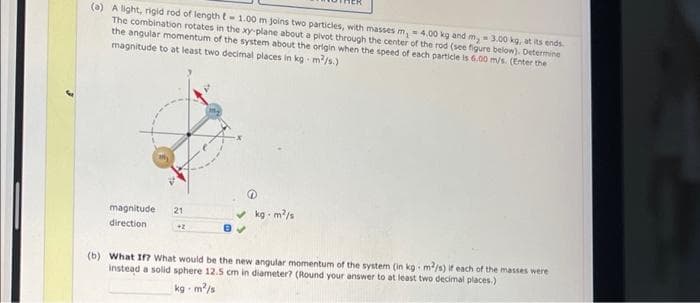 (0) A light, rigid rod of length t-1.00 m joins two particles, with masses m, = 4.00 kg and m, 3.00 kg, at its ends.
The combination rotates in the xy-plane about a pivot through the center of the rod (see figure below). Determine
the angular momentum of the system about the origin when the speed of each particle is 6.00 m/s. (Enter the
magnitude to at least two decimal places in kg - m/s.)
magnitude
v kg - m/s
21
direction
(b) What Ifn What would be the new angular momentum of the system (in kg m/s) each of the masses were
instead a solid sphere 12.5 cm in diameter? (Round your answer to at least two decimal places.)
kg - m/s
