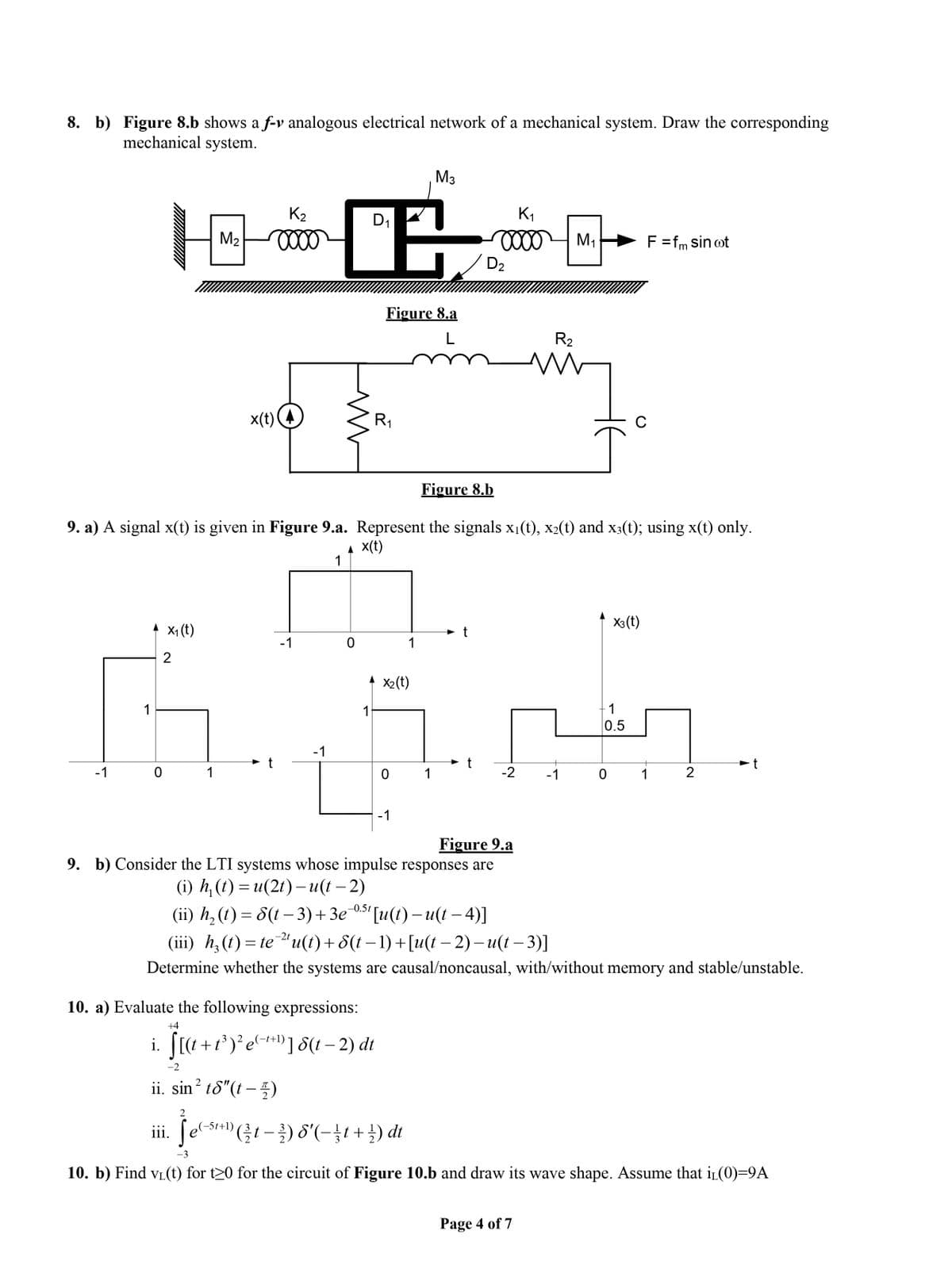 8. b) Figure 8.b shows a f-v analogous electrical network of a mechanical system. Draw the corresponding
mechanical system.
M3
K2
D1
K1
M2
M1
F=fm sin ot
D2
Figure 8.a
L
R2
x(t)
R1
Figure 8.b
9. a) A signal x(t) is given in Figure 9.a. Represent the signals x1(t), x2(t) and x3(t); using x(t) only.
A x(t)
1
X3 (t)
* x, (t)
-1
1
2
* x2(t)
1
1
-1
0.5
-1
t
-1
1
1
-2
-1
1
2
-1
Figure 9.a
9. b) Consider the LTI systems whose impulse responses are
(i) h, (() %3D и(21) -и(( — 2)
(i) h, (() — 8( -3) + Зе
-0.5t
(ii) h, (t) = 8(t – 3)+3e
[u() — и(1 — 4)]
-2t
(iii) h;(t)= te "u(t)+ 8(t – 1) +[u(t – 2) – u(t – 3)]
Determine whether the systems are causal/noncausal, with/without memory and stable/unstable.
10. a) Evaluate the following expressions:
+4
i. [(4 +r*)²e+*D] S(t – 2) dt
-t+1)
-2
ii. sin? t8"(t – )
2
iii. [e
e(-St+l) (흑1-측) 6'(-11+글) dt
-3
10. b) Find vL(t) for t20 for the circuit of Figure 10.b and draw its wave shape. Assume that i(0)=9A
Page 4 of 7
