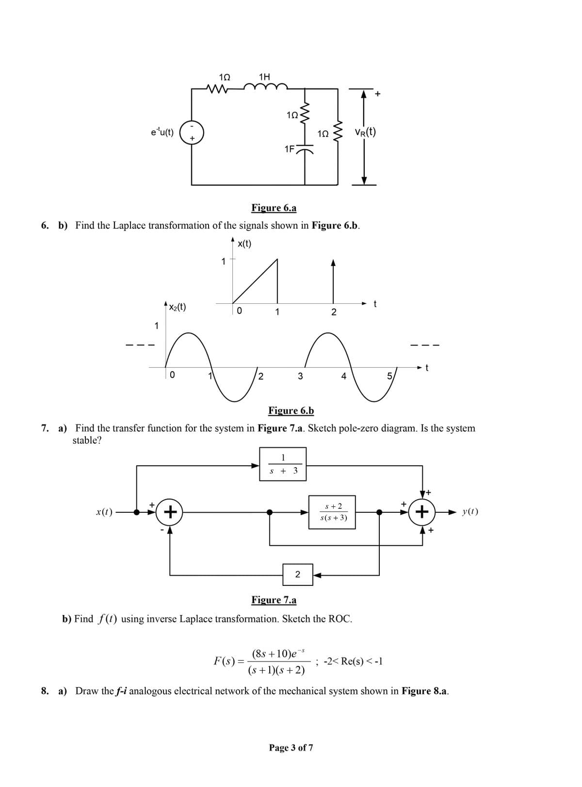 1H
+
e'u(t) +
VR(t)
1F
Figure 6.a
6. b) Find the Laplace transformation of the signals shown in Figure 6.b.
x(t)
1
↑ x2(t)
1
2
1
t
4
5,
Figure 6.b
7. a) Find the transfer function for the system in Figure 7.a. Sketch pole-zero diagram. Is the system
stable?
1
s + 3
s + 2
x(t)
y(t)
s(s + 3)
2
Figure 7.a
b) Find f(t) using inverse Laplace transformation. Sketch the ROC.
(8s +10)e
-S
F(s) =
; -2< Re(s) <-1
(s +1)(s +2)
8. a) Draw the f-i analogous electrical network of the mechanical system shown in Figure 8.a.
Page 3 of 7
+
+.
+
