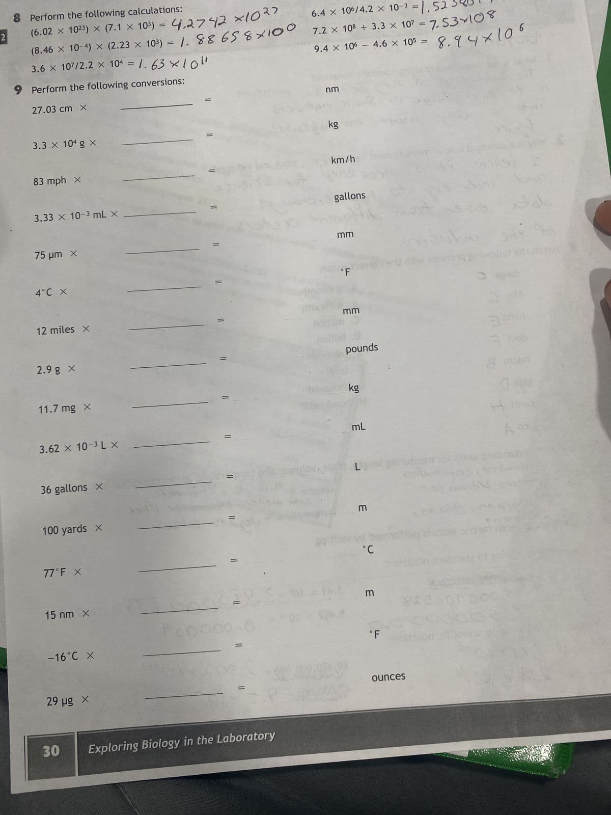 2
8 Perform the following calculations:
(6.02 × 10²3) × (7.1 × 103) = 4.2742 ×1027
(8.46 × 10-4) × (2.23 x 103) = 1.88 65 8×100
3.6 × 107/2.2 × 104 = 1.63 x 10"
9 Perform the following conversions:
27.03 cm X
3.3 × 10⁰ g X
83 mph X
3.33 × 10-³ mL X
75 μm x
4°C X
12 miles x
2.9 g X
11.7 mg x
3.62 × 10-³ L X
36 gallons X
100 yards X
77°F X
15 nm X
-16°C X
29 µg X
30
=
=
=
||
=
||
=
||
=
=
Exploring Biology in the Laboratory
04
6.4 × 106/4.2 × 10-³ = 1,52
7.2 × 108 + 3.3 × 107 = 7.53×108
9.4 × 106 - 4.6 × 10³ = 8.94×106
nm
kg
km/h
gallons
mm
°F
mm
pounds
kg
mL
Ligns
3
°C
m
°F
ounces
29x119
1590
00000
on sii
byg
مواد
ola
3 omen
3 bab
8
a obim
A
M