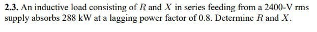 2.3. An inductive load consisting of R and X in series feeding from a 2400-V rms
supply absorbs 288 kW at a lagging power factor of 0.8. Determine R and X.