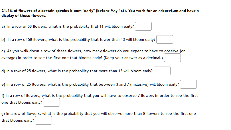 21.1% of flowers of a certain species bloom "early" (before May 1st). You work for an arboretum and have a
display of these flowers.
a) In a row of 50 flowers, what is the probability that 11 will bloom early?
b) In a row of 50 flowers, what is the probability that fewer than 13 will bloom early?
c) As you walk down a row of these flowers, how many flowers do you expect to have to observe (on
average) in order to see the first one that blooms early? (Keep your answer as a decimal.)
d) In a row of 25 flowers, what is the probability that more than 13 will bloom early?
e) In a row of 25 flowers, what is the probability that between 3 and 7 (indusive) will bloom early?
f) In a row of flowers, what is the probability that you will have to observe 7 flowers in order to see the first
one that blooms early?
g) In a row of flowers, what is the probability that you will observe more than 8 flowers to see the first one
that blooms early?
