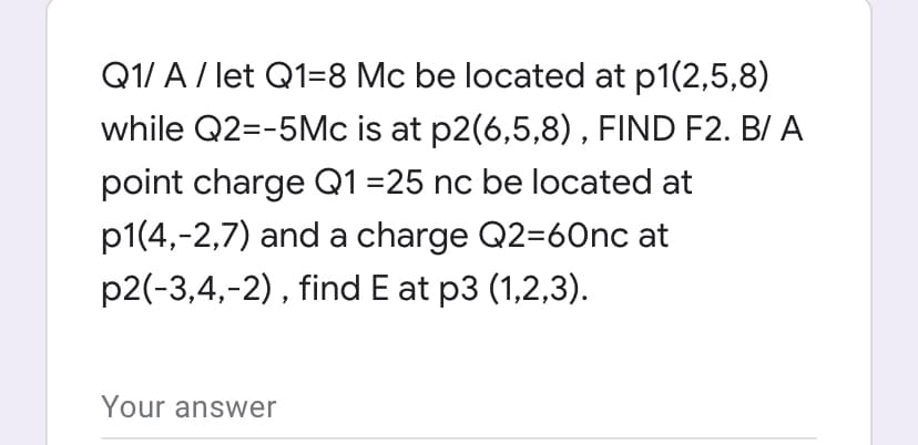 Q1/ A/ let Q1=8 Mc be located at p1(2,5,8)
while Q2=-5Mc is at p2(6,5,8), FIND F2. B/ A
point charge Q1 =25 nc be located at
p1(4,-2,7) and a charge Q2=60nc at
p2(-3,4,-2), find E at p3 (1,2,3).
Your answer
