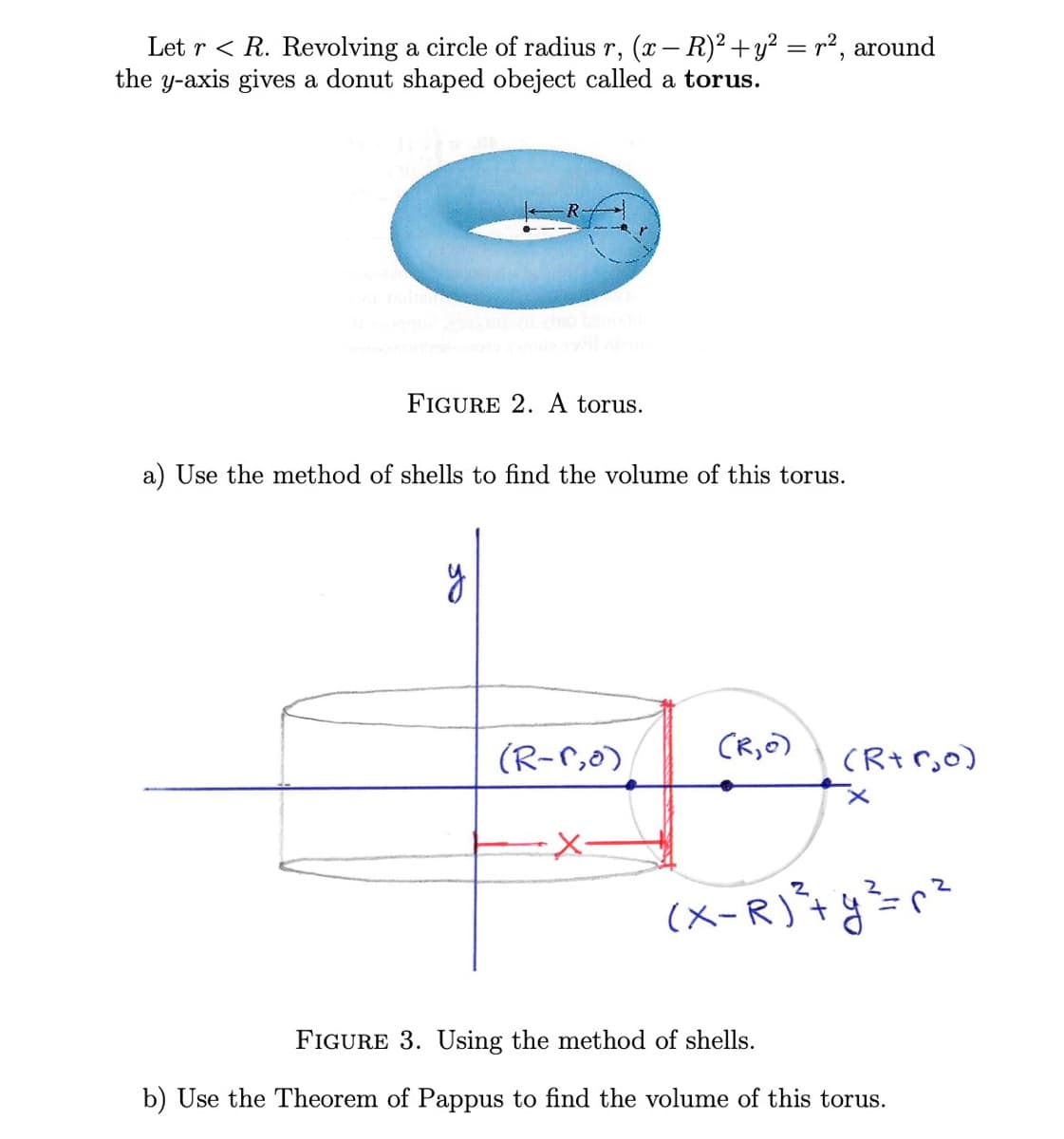 ### Volume of a Torus

Consider a torus generated by revolving a circle of radius \( r \), given by the equation \((x - R)^2 + y^2 = r^2\), around the y-axis, where \( r < R \).

#### Figure 2:
![Torus](Torus_Image)
**Figure 2.** A torus.
This image shows a typical torus, a donut-shaped object, where \( R \) is the distance from the center of the tube to the center of the torus, and \( r \) is the radius of the tube.

### Task a:
**Use the method of shells to find the volume of this torus.**

#### Figure 3:
![Method of Shells](Shells_Method_Image)
**Figure 3.** Using the method of shells.
This diagram illustrates the method of cylindrical shells applied to the given problem. The circle \((x - R)^2 + y^2 = r^2\) is revolved about the y-axis to form the torus. Points of interest include:
- \((R-r,0)\): the leftmost point of the circle.
- \((R+r,0)\): the rightmost point of the circle.
- The cylindrical shell element is shown in red, extending a distance \(x\).

### Task b:
**Use the Theorem of Pappus to find the volume of this torus.**

The **Theorem of Pappus** states that the volume \( V \) of a solid of revolution is the product of the area \( A \) of the shape being revolved and the distance \( d \) traveled by the centroid of this shape during the revolution.

### Graph and Diagram Explanation:
1. **Figure 2 (Torus)**:
    - A 3D image depicting a torus.
    - Represents \( R \) as the major radius (from the center of the tube to the center of the torus).
    - Represents \( r \) as the minor radius (radius of the tube).

2. **Figure 3 (Method of Shells)**:
    - A 2D graph to apply the method of cylindrical shells.
    - Shows the circle described by \((x - R)^2 + y^2 = r^2\).
    - The red cylindrical shell segment visualizes an infinitesimally thin slice of the torus.

By