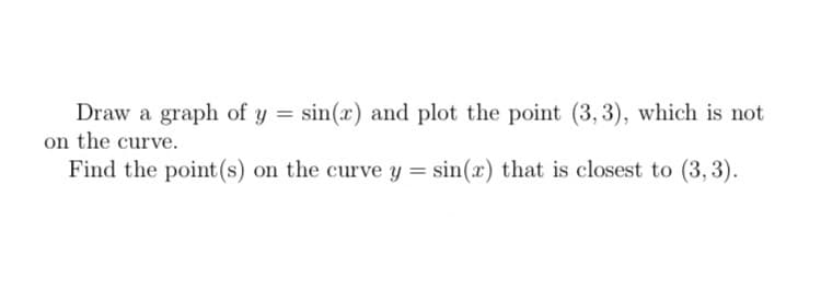 **Educational Topic: Finding the Closest Point on a Curve**

---

### Problem Statement

- **Task 1:** Draw a graph of \( y = \sin(x) \) and plot the point \((3,3)\), which is not on the curve.
  
- **Task 2:** Find the point(s) on the curve \( y = \sin(x) \) that is closest to \((3,3)\).

---

### Task 1: Graphing \( y = \sin(x) \)

1. The sine function, \( y = \sin(x) \), is a periodic trigonometric function that oscillates between -1 and 1.
2. The graph has a period of \( 2\pi \), meaning it repeats every \( 2\pi \) units along the x-axis.
3. Key points to plot:
    - At \( x = 0 \): \(y = \sin(0) = 0\)
    - At \( x = \pi/2 \): \(y = \sin(\pi/2) = 1\)
    - At \( x = \pi \): \(y = \sin(\pi) = 0\)
    - At \( x = 3\pi/2 \): \(y = \sin(3\pi/2) = -1\)
    - At \( x = 2\pi \): \(y = \sin(2\pi) = 0\)

4. Plot the point \( (3, 3) \), which lies above the sine curve since the maximum value of \( \sin(x) \) is 1.

### Task 2: Finding the Closest Point

To find the point on the curve \( y = \sin(x) \) that is closest to \( (3,3) \):

1. **Distance Formula:** Use the distance formula \( D = \sqrt{(x - 3)^2 + (\sin(x) - 3)^2} \).
2. **Minimize the Distance:** To minimize \( D \), it’s efficient to minimize \( D^2 \):

\[
D^2 = (x - 3)^2 + (\sin(x) - 3)^2
\]

3. **Optimization:** The next step involves calculus to find the minimum distance:
   - Find the derivative of \( D^2 \) with