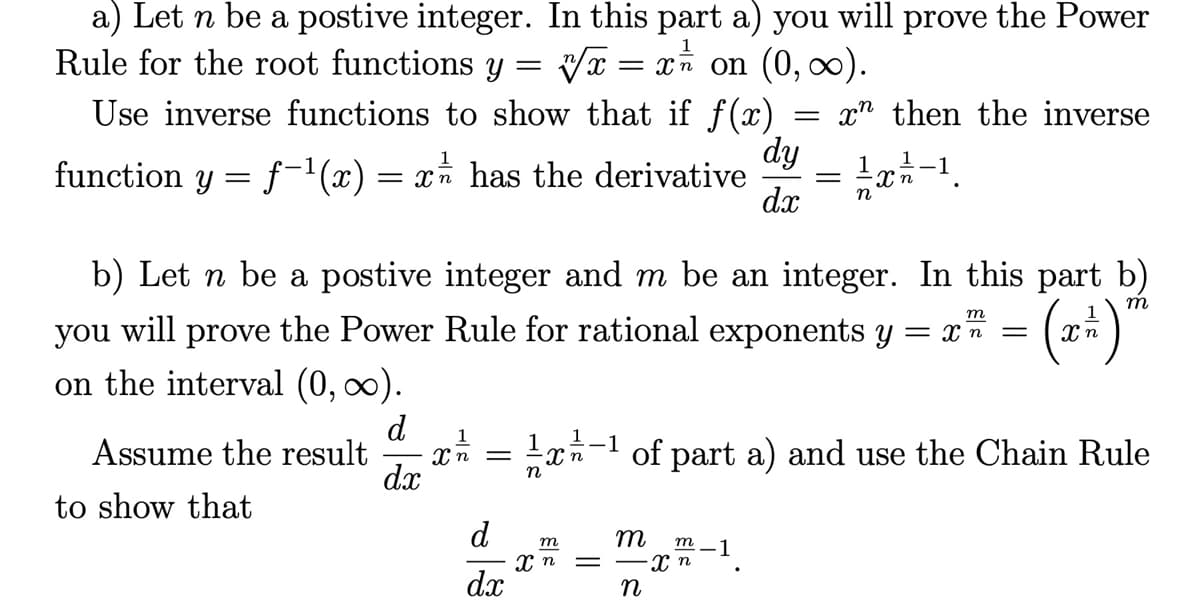 a) Let n be a postive integer. In this part a) you will prove the Power
Rule for the root functions y
1
Vx = x* on (0, ).
Use inverse functions to show that if f(x)
x" then the inverse
dy
function y = f-1(x) = x* has the derivative
dx
1r-1.
n
b) Let n be a postive integer and m be an integer. In this part b)
m
т
you will prove the Power Rule for rational exponents y = xn =
on the interval (0, ∞).
d
Assume the result
dx
--1
of part a) and use the Chain Rule
to show that
d
m
m -1
dx
n
