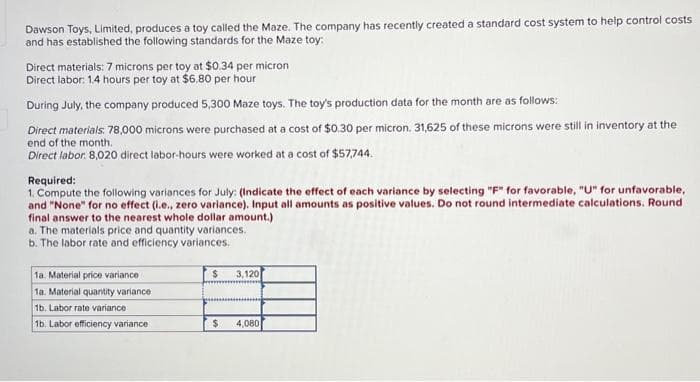 Dawson Toys, Limited, produces a toy called the Maze. The company has recently created a standard cost system to help control costs
and has established the following standards for the Maze toy:
Direct materials: 7 microns per toy at $0.34 per micron
Direct labor: 1.4 hours per toy at $6.80 per hour
During July, the company produced 5,300 Maze toys. The toy's production data for the month are as follows:
Direct materials: 78,000 microns were purchased at a cost of $0.30 per micron. 31,625 of these microns were still in inventory at the
end of the month.
Direct labor: 8,020 direct labor-hours were worked at a cost of $57,744.
Required:
1. Compute the following variances for July: (Indicate the effect of each variance by selecting "F" for favorable, "U" for unfavorable,
and "None" for no effect (i.e., zero variance). Input all amounts as positive values. Do not round intermediate calculations. Round
final answer to the nearest whole dollar amount.)
a. The materials price and quantity variances.
b. The labor rate and efficiency variances.
1a. Material price variance
1a. Material quantity variance
1b. Labor rate variance
1b. Labor efficiency variance i
$ 3,120
$ 4,080