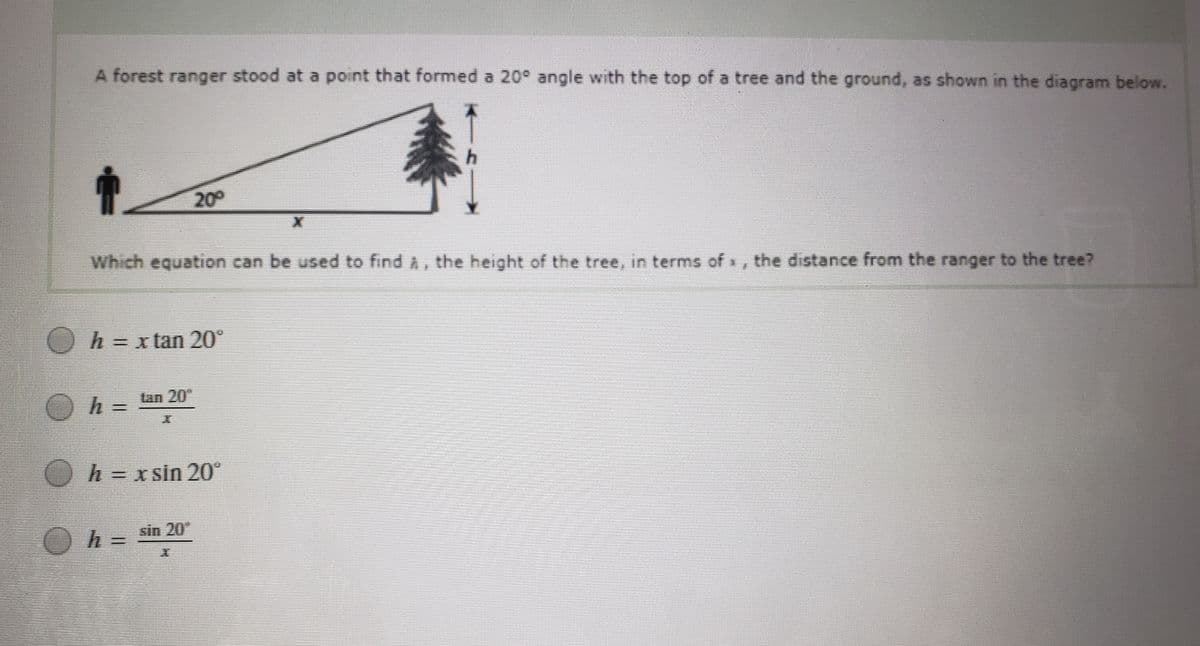 A forest ranger stood at a point that formed a 20° angle with the top of a tree and the ground, as shown in the diagram below.
200
Which equation can be used to find A, the height of the tree, in terms of x, the distance from the ranger to the tree?
O
h = x tan 20°
II
Oh =
Lan 20
Oh=xsin 20°
h = sin 20
