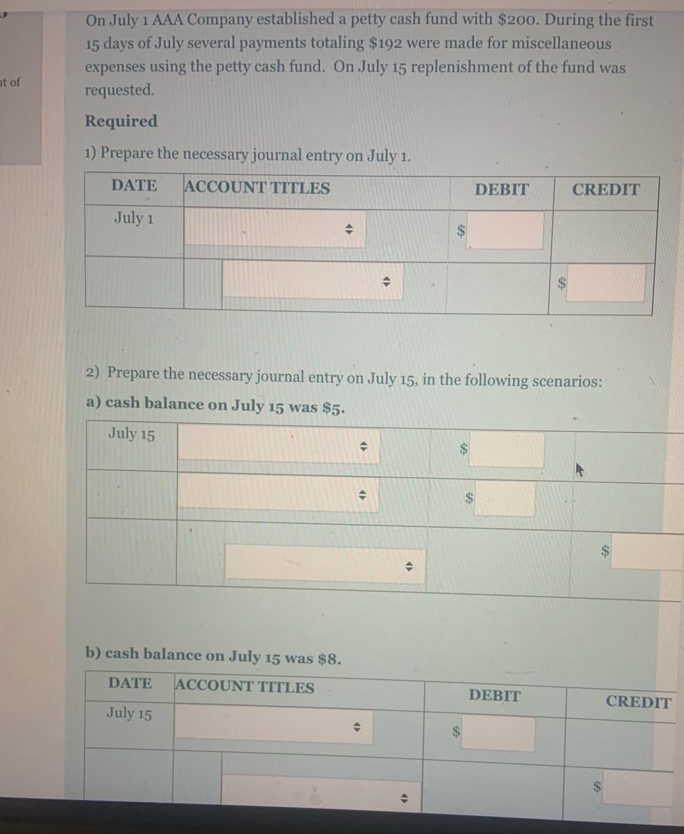 On July 1 AAA Company established a petty cash fund with $200. During the first
15 days of July several payments totaling $192 were made for miscellaneous
expenses using the petty cash fund. On July 15 replenishment of the fund was
requested.
at of
Required
1) Prepare the necessary journal entry on
July 1.
DATE
ACCOUNT TITLES
DEBIT
CREDIT
July 1
$
2) Prepare the necessary journal entry on July 15, in the following scenarios:
a) cash balance on July 15 was $5.
July 15
$
2$
b) cash balance on July 15 was $8.
DATE
ACCOUNT TITLES
DEBIT
CREDIT
July 15
24
$
