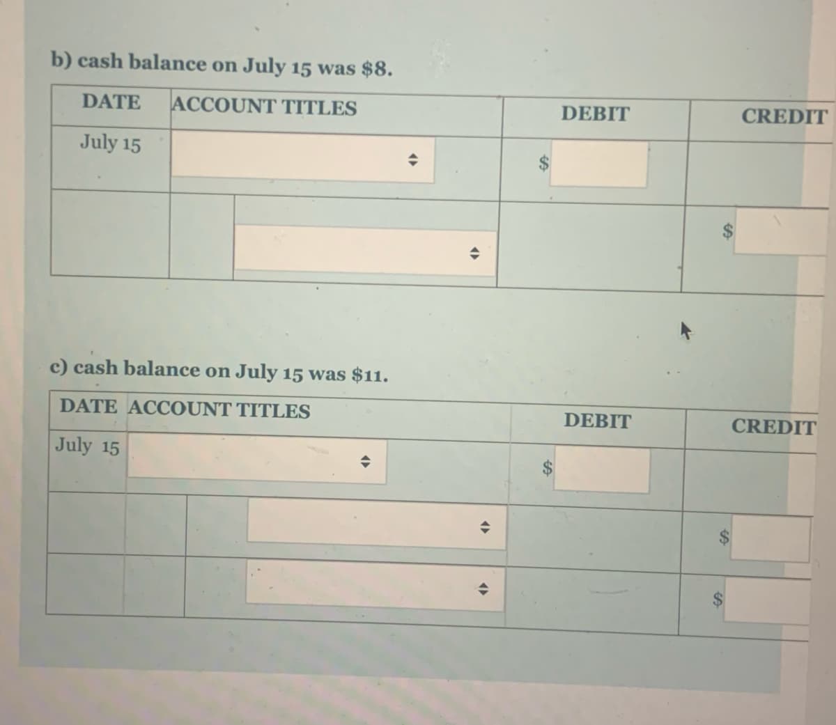 b) cash balance on July 15 was $8.
CREDIT
DATE
ACCOUNT TITLES
DEBIT
July 15
c) cash balance on July 15 was $11.
DATE ACCOUNT TITLES
DEBIT
CREDIT
July 15
%24
