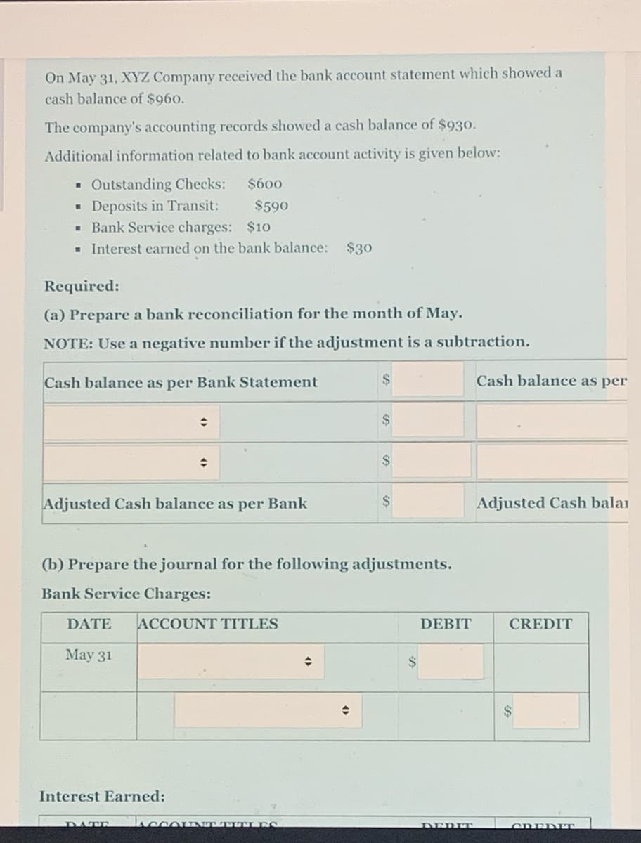 On May 31, XYZ Company received the bank account statement which showed a
cash balance of $960.
The company's accounting records showed a cash balance of $930.
Additional information related to bank account activity is given below:
Outstanding Checks:
Deposits in Transit:
- Bank Service charges: $10
- Interest earned on the bank balance: $30
$600
$590
Required:
(a) Prepare a bank reconciliation for the month of May.
NOTE: Use a negative number if the adjustment is a subtraction.
Cash balance as per Bank Statement
Cash balance as per
$
24
Adjusted Cash balance as per Bank
Adjusted Cash balar
(b) Prepare the journal for the following adjustments.
Bank Service Charges:
DATE
ACCOUNT TITLES
DEBIT
CREDIT
Мау 31
$
Interest Earned:
ACCOINT TITI ES
DATE
DERIT
