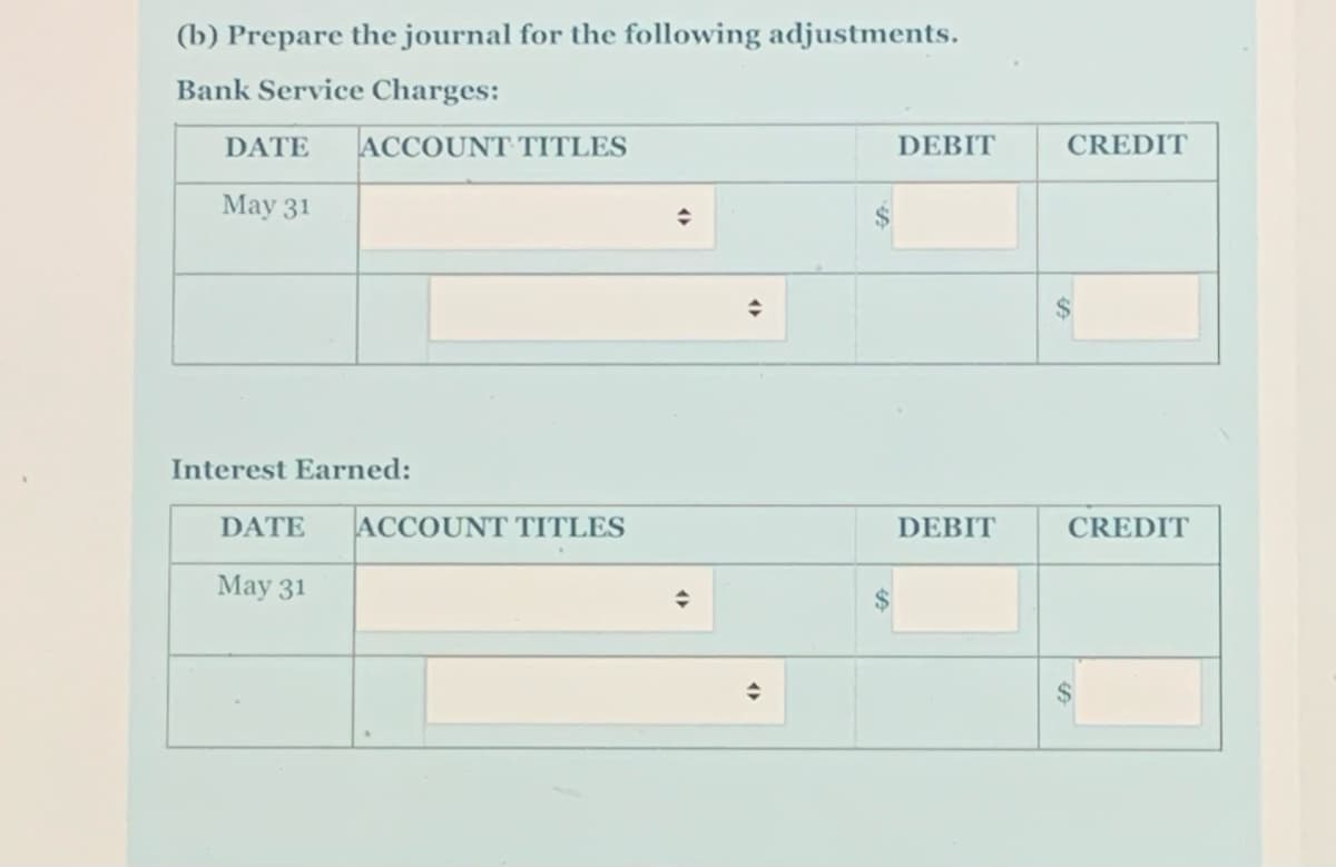 (b) Prepare the journal for the following adjustments.
Bank Service Charges:
DATE
ACCOUNT TITLES
DEBIT
CREDIT
May 31
$
Interest Earned:
DATE
ACCOUNT TITLES
DEBIT
CREDIT
May 31
