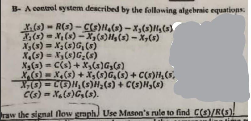 B- A control system described by the following algebrnic equatiops:
X,(s) R(s)-C(S)H,(s) - X,(s)H,(s)
(s) = X,(s)-X(s)Hg(s)-X,(s)
X3(s) = X2(s)G,(5)
X,(s) = X3(s)G;(s)
Xg(s) = C(s)+ X3(s)Gz(s)
X(s) = X,(s) + Xs (s)G,(s)+C(s)H(s,
%3D
%3D
%3D
%3D
C(s) = X(s)Gs(s).
(s)H(s)) + (s)*H(s)'H(S)] = (s)-X
raw the signal flow graphJ Use Mason's rule to find C(s)/R(s).
