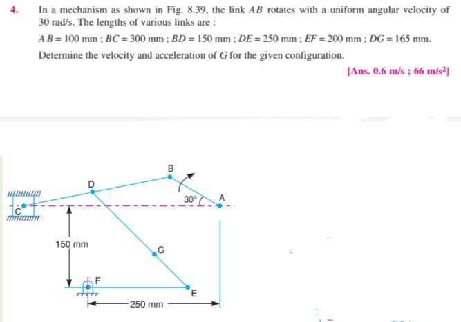 In a mechanism as shown in Fig. 8.39, the link AB rotates with a uniform angular velocity of
30 rad/s. The lengths of various links are :
4.
AB = 100 mm ; BC = 300 mm ; BD = 150 mm ; DE = 250 mm ; EF = 200 mm ; DG = 165 mm.
Determine the velocity and acceleration of G for the given configuration.
[Ans. 0.6 m/s ; 66 m/s*1
B
D
30°
150 mm
G
F
250 mm
