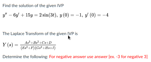 Find the solution of the given IVP
y" – 6y + 15y = 2 sin(3t), y (0) = -1, y (0) = -4
The Laplace Transform of the given ĮVP is
As³+Bs² +Cs+D
Y (s) =
(Es²+F) (Gs2+Hs+I)
Determine the following: For negative answer use answer [ex. -3 for negative 3]
