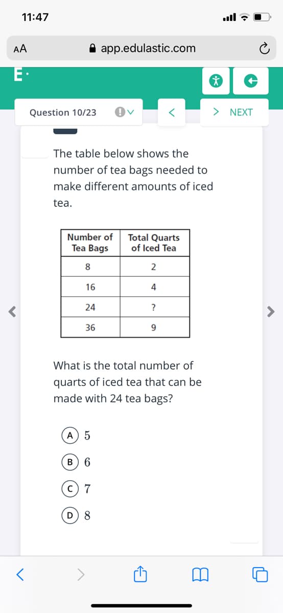 11:47
AA
A app.edulastic.com
E·
Question 10/23
> NEXT
The table below shows the
number of tea bags needed to
make different amounts of iced
tea.
Number of
Tea Bags
Total Quarts
of Iced Tea
8
16
4
24
?
36
9.
What is the total number of
quarts of iced tea that can be
made with 24 tea bags?
A 5
в) 6
c) 7
D 8
