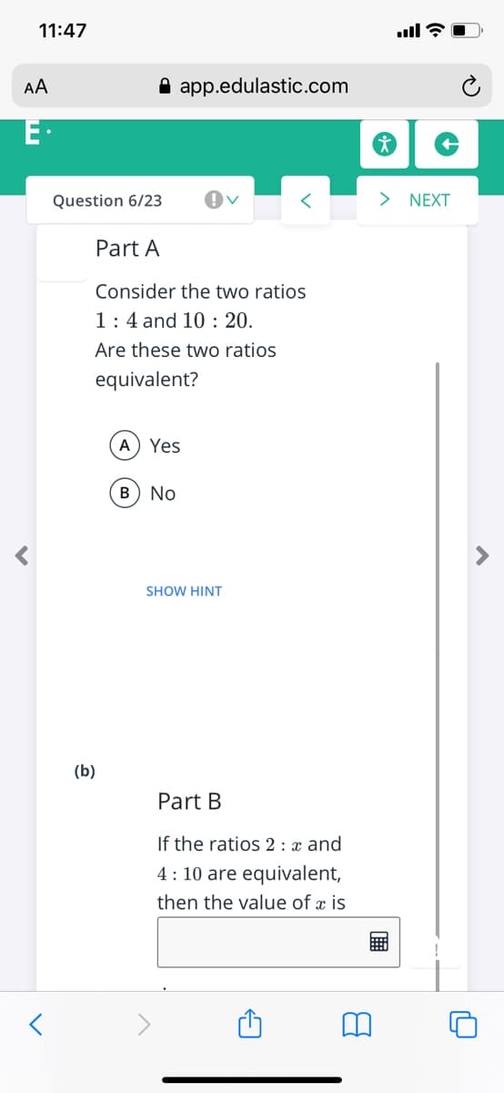 11:47
ll ?
AA
A app.edulastic.com
E·
Question 6/23
> NEXT
Part A
Consider the two ratios
1:4 and 10 : 20.
Are these two ratios
equivalent?
A) Yes
B) No
SHOW HINT
(b)
Part B
If the ratios 2 : x and
4: 10 are equivalent,
then the value of æ is
