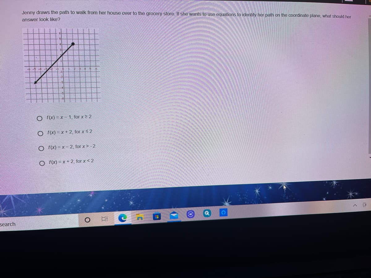 Jenny draws the path to walk from her house over to the grocery store. If she wants to use equations to identify her path on the coordinate plane, what should her
answer look like?
O f(x) = x – 1, for x > 2
O f(x) = x + 2, for xs2
O f(x) = x – 2, for x > -2
O f(x) = x + 2, for x < 2
search
近
