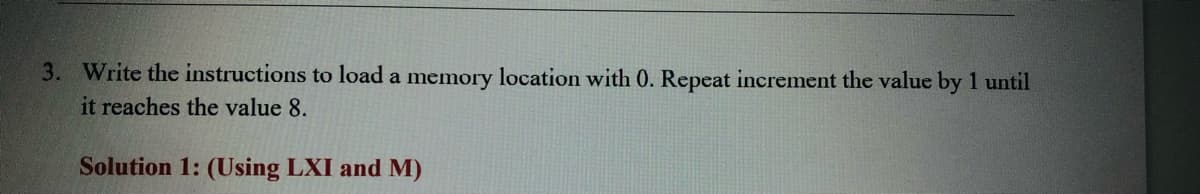 3. Write the instructions to load a memory location with 0. Repeat increment the value by 1 until
it reaches the value 8.
Solution 1: (Using LXI and M)
