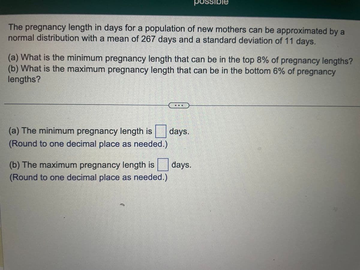 The pregnancy length in days for a population of new mothers can be approximated by a
normal distribution with a mean of 267 days and a standard deviation of 11 days.
(a) What is the minimum pregnancy length that can be in the top 8% of pregnancy lengths?
(b) What is the maximum pregnancy length that can be in the bottom 6% of pregnancy
lengths?
(a) The minimum pregnancy length is
(Round to one decimal place as needed.)
possible
days.
(b) The maximum pregnancy length is days.
(Round to one decimal place as needed.)