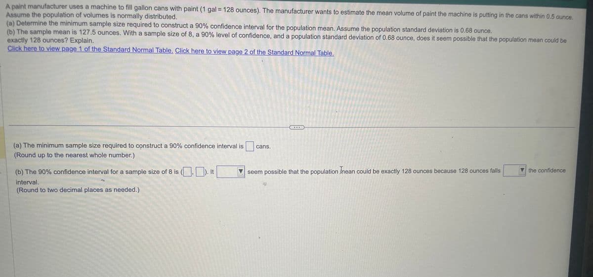 A paint manufacturer uses a machine to fill gallon cans with paint (1 gal = 128 ounces). The manufacturer wants to estimate the mean volume of paint the machine is putting in the cans within 0.5 ounce.
Assume the population of volumes is normally distributed.
(a) Determine the minimum sample size required to construct a 90% confidence interval for the population mean. Assume the population standard deviation is 0.68 ounce.
(b) The sample mean is 127.5 ounces. With a sample size of 8, a 90% level of confidence, and a population standard deviation of 0.68 ounce, does it seem possible that the population mean could be
exactly 128 ounces? Explain.
Click here to view page 1 of the Standard Normal Table. Click here to view page 2 of the Standard Normal Table.
(a) The minimum sample size required to construct a 90% confidence interval is
(Round up to the nearest whole number.)
(b) The 90% confidence interval for a sample size of 8 is (,). It
interval.
(Round to two decimal places as needed.)
cans.
seem possible that the population Inean could be exactly 128 ounces because 128 ounces falls
the confidence