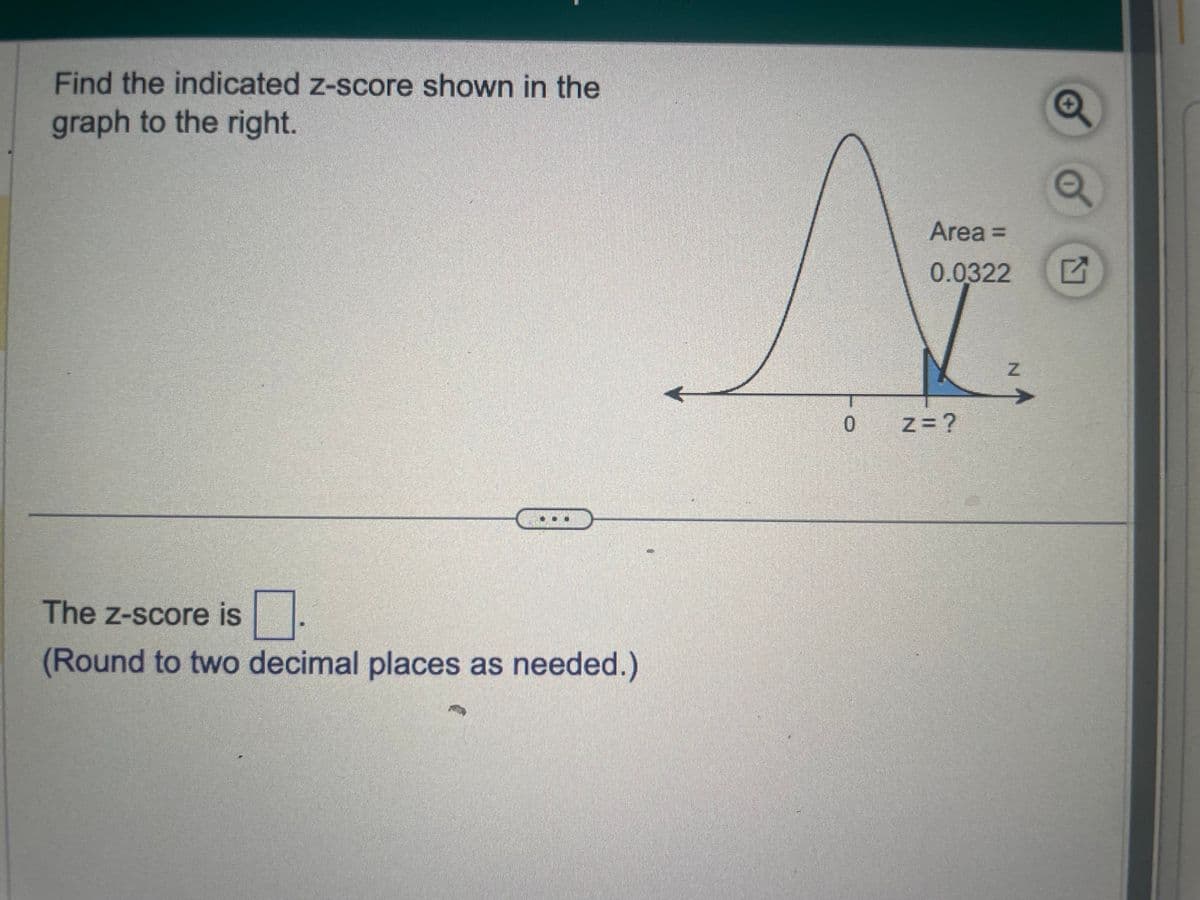 Find the indicated z-score shown in the
graph to the right.
The Z-score is
(Round to two decimal places as needed.)
0
Area =
0.0322
Z=?
Z
Q
Q