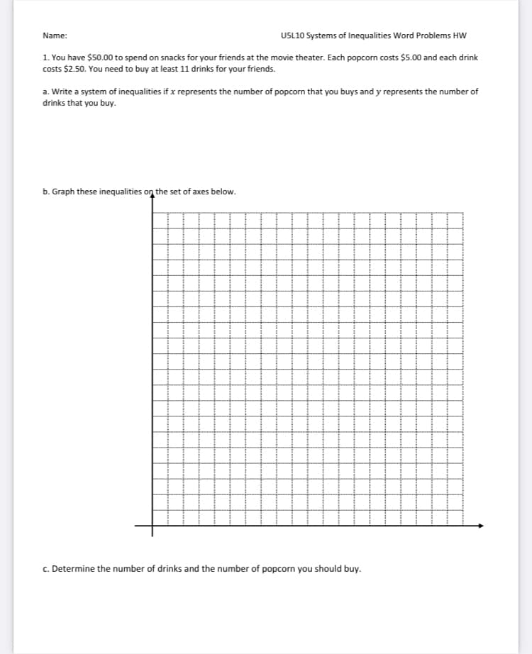 Name:
USL10 Systems of Inequalities Word Problems HW
1. You have $50.00 to spend on snacks for your friends at the movie theater. Each popcorn costs $5.00 and each drink
costs $2.50. You need to buy at least 11 drinks for your friends.
a. Write a system of inequalities if x represents the number of popcorn that you buys and y represents the number of
drinks that you buy.
b. Graph these inequalities on the set of axes below.
c. Determine the number of drinks and the number of popcorn you should buy.
