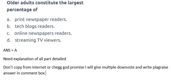 Older adults constitute the largest
percentage of
a. print newspaper readers.
b. tech blogs readers.
c. online newspapers readers.
d. streaming TV viewers.
ANS = A
Need explanation of all part detailed
Don't copy from internet or chegg god promise I will give multiple downvote and write plagraise
answer in comment box
