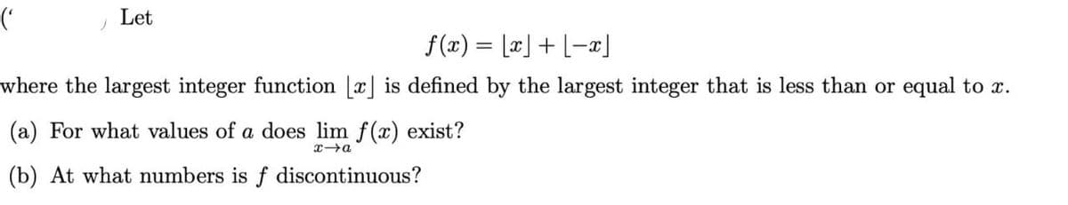 (
)
Let
f(x) = [x] + [-x]
where the largest integer function [x] is defined by the largest integer that is less than or equal to x.
(a) For what values of a does lim f(x) exist?
x→a
(b) At what numbers is f discontinuous?