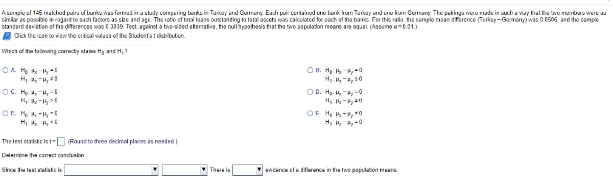 A sample of 145 matched pairs of banks was formed in a study comparing banks in Turkey and Germany. Each pair contained one bank from Turkey and one from Germany. The pairings were made in such a way that the two members were as
similar as possible in regard to such factors as size and age. The ratio of total loans outstanding to total assets was calculated for each of the banks. For this ratio, the sample mean difference (Turkey - Germany) was 0.0506, and the sample
standard deviation of the differences was 0.3039. Test, against a two-sided alternative, the null hypothesis that the two population means are equal. (Assume = 0.01.)
A Click the icon to view the critical values of the Student's t distribution.
Which of the following correctly states Ho and H,?
O B. Ho: - Hy = 0
H1: Hx - Hy s0
OD. Ho: Hk - Hy =0
H1: H - Hy 20
O A. Ho: k- Hy = 0
H1: x -Hy 0
OC. Ho: Hx - Hy = 0
H1: H -Hy >0
OF. Ho: Hx - Hy # 0
H,: -Hy =0
O E. Ho: Hx - Hy =0
The test statistic is t=. (Round to three decimal places as needed.)
Determine the correct conclusion.
Since the test statistic is
V There is
V evidence of a difference in the two population means.
