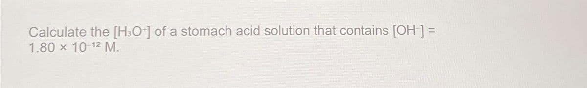 Calculate the [H3O+] of a stomach acid solution that contains [OH-] =
1.80 x 10-12 M.