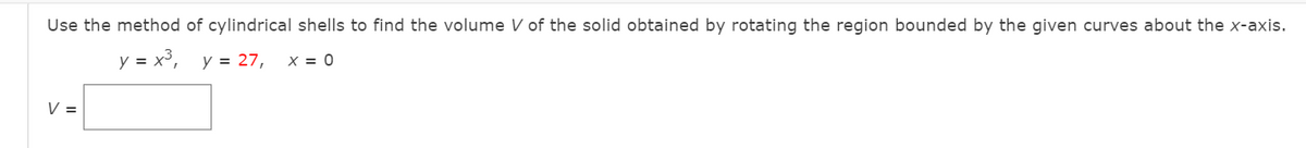 Use the method of cylindrical shells to find the volume V of the solid obtained by rotating the region bounded by the given curves about the x-axis.
y = x³, y = 27,
X = 0
V =
