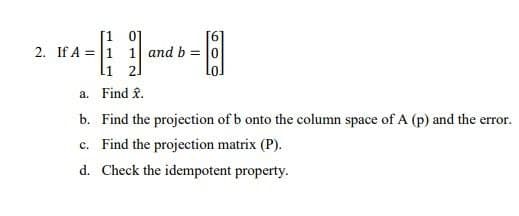 2. If A = 1 1 and b = |0
li 2]
a. Find £.
b. Find the projection of b onto the column space of A (p) and the error.
c. Find the projection matrix (P).
d. Check the idempotent property.
