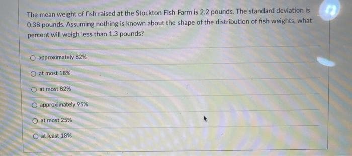 The mean weight of fish raised at the Stockton Fish Farm is 2.2 pounds. The standard deviation is
0.38 pounds. Assuming nothing is known about the shape of the distribution of fish weights, what
percent will weigh less than 1.3 pounds?
O approximately 82%
O at most 18%
O at most 82%
O approximately 95%
O at most 25%
O at least 18%
